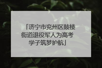 济宁市兖州区鼓楼街道退役军人为高考学子筑梦护航