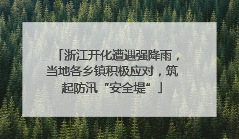 浙江开化遭遇强降雨，当地各乡镇积极应对，筑起防汛“安全堤”