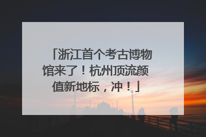 浙江首个考古博物馆来了！杭州顶流颜值新地标，冲！
