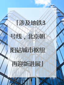 涉及地铁3号线，北京朝阳站城市枢纽再迎新进展