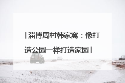 淄博周村韩家窝：像打造公园一样打造家园