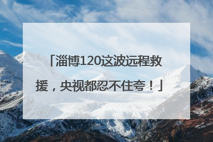 淄博120这波远程救援，央视都忍不住夸！