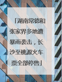 湖南常德和张家界多地遭暴雨袭击，长沙至桃源火车票全部停售