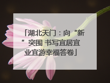 湖北天门：向“新”突围 书写宜居宜业宜游幸福答卷
