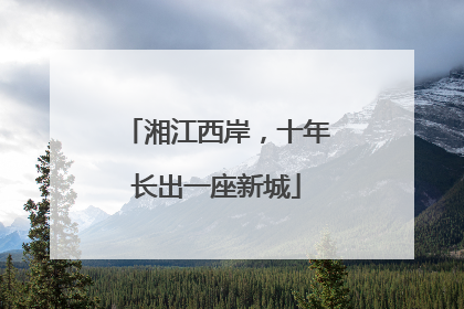 湘江西岸，十年长出一座新城