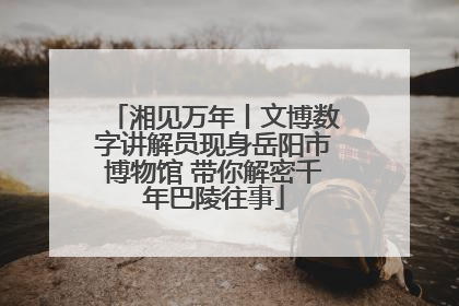 湘见万年丨文博数字讲解员现身岳阳市博物馆 带你解密千年巴陵往事