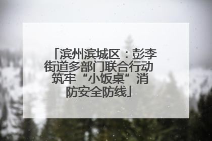滨州滨城区：彭李街道多部门联合行动 筑牢“小饭桌”消防安全防线