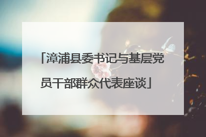 漳浦县委书记与基层党员干部群众代表座谈