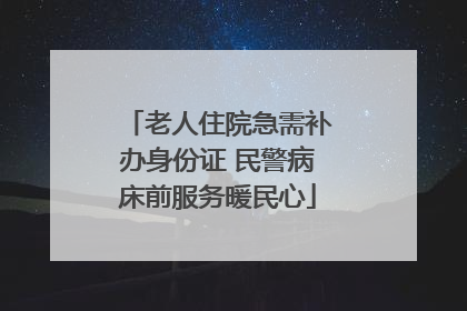 老人住院急需补办身份证 民警病床前服务暖民心