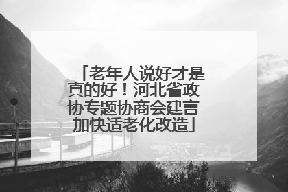 老年人说好才是真的好！河北省政协专题协商会建言加快适老化改造