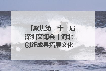 聚焦第二十一届深圳文博会｜河北创新成果拓展文化产业“朋友圈”