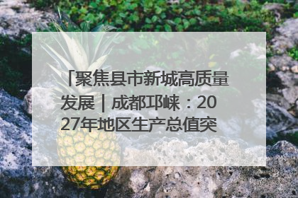 聚焦县市新城高质量发展｜成都邛崃：2027年地区生产总值突破550亿元、建成五百亿级园区