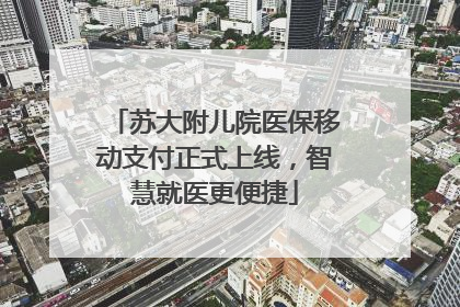 苏大附儿院医保移动支付正式上线，智慧就医更便捷