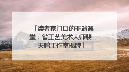 读者家门口的非遗课堂：省工艺美术大师裴天鹏工作室揭牌