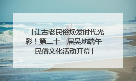 让古老民俗焕发时代光彩！第二十一届吴地端午民俗文化活动开幕