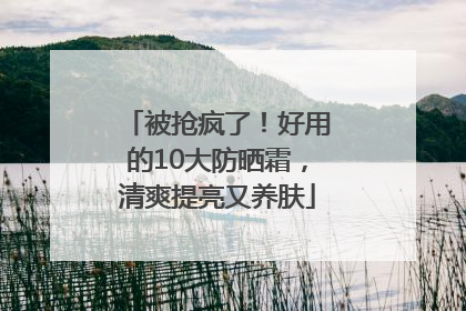 被抢疯了！好用的10大防晒霜，清爽提亮又养肤
