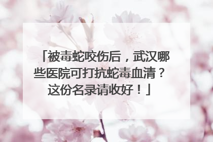 被毒蛇咬伤后，武汉哪些医院可打抗蛇毒血清？这份名录请收好！