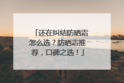 还在纠结防晒霜怎么选？防晒霜推荐，口碑之选！