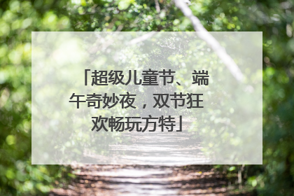 超级儿童节、端午奇妙夜，双节狂欢畅玩方特