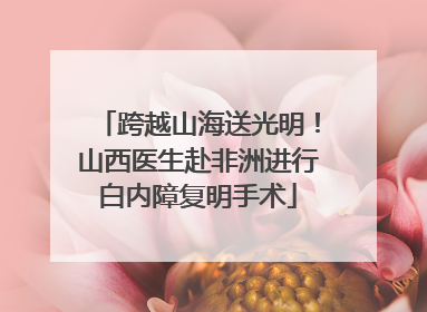 跨越山海送光明！山西医生赴非洲进行白内障复明手术