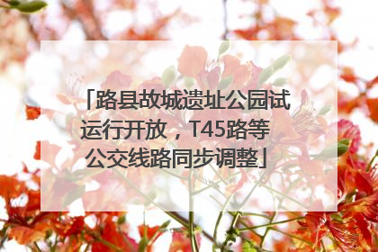 路县故城遗址公园试运行开放，T45路等公交线路同步调整
