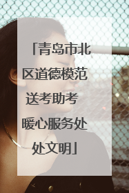 青岛市北区道德模范送考助考 暖心服务处处文明