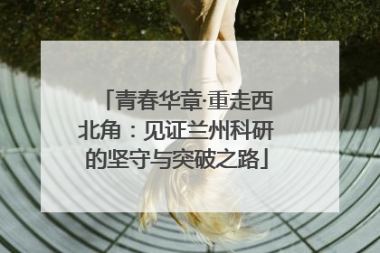 青春华章·重走西北角：见证兰州科研的坚守与突破之路