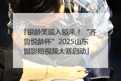 银龄笑靥入镜来！“齐鲁悦龄杯”2025山东摄影短视频大赛启动