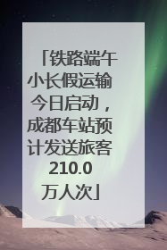 铁路端午小长假运输今日启动，成都车站预计发送旅客210.0万人次