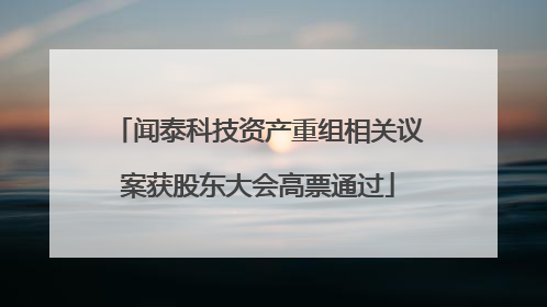 闻泰科技资产重组相关议案获股东大会高票通过