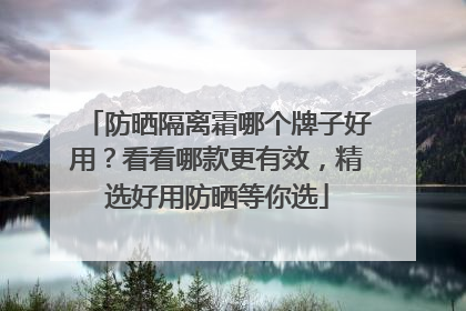 防晒隔离霜哪个牌子好用？看看哪款更有效，精选好用防晒等你选