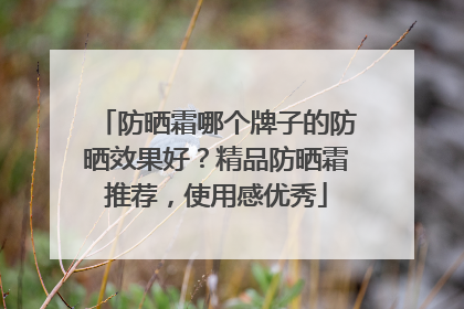 防晒霜哪个牌子的防晒效果好？精品防晒霜推荐，使用感优秀