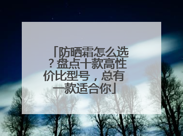 防晒霜怎么选？盘点十款高性价比型号，总有一款适合你
