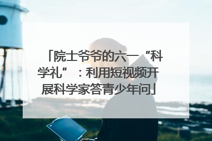 院士爷爷的六一“科学礼”：利用短视频开展科学家答青少年问