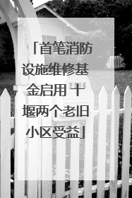 首笔消防设施维修基金启用 十堰两个老旧小区受益