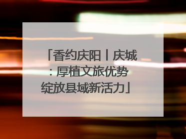 香约庆阳丨庆城：厚植文旅优势 绽放县域新活力