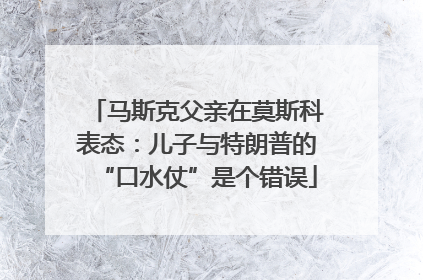 马斯克父亲在莫斯科表态：儿子与特朗普的“口水仗”是个错误