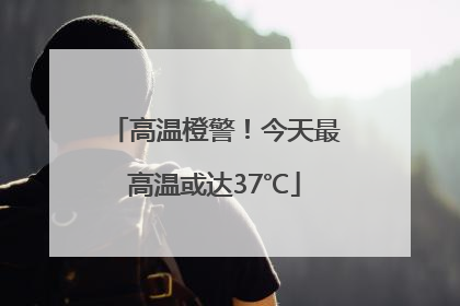 高温橙警！今天最高温或达37℃