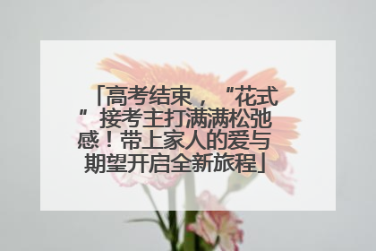 高考结束，“花式”接考主打满满松弛感！带上家人的爱与期望开启全新旅程