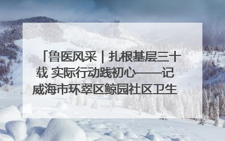 鲁医风采｜扎根基层三十载 实际行动践初心——记威海市环翠区鲸园社区卫生服务中心主任梁永江