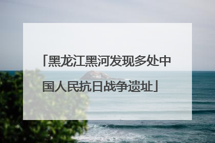 黑龙江黑河发现多处中国人民抗日战争遗址