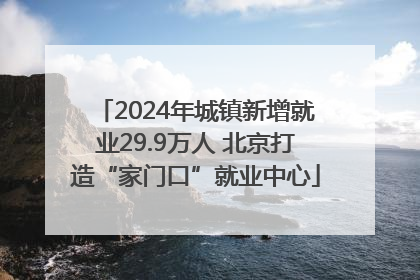 2024年城镇新增就业29.9万人 北京打造“家门口”就业中心