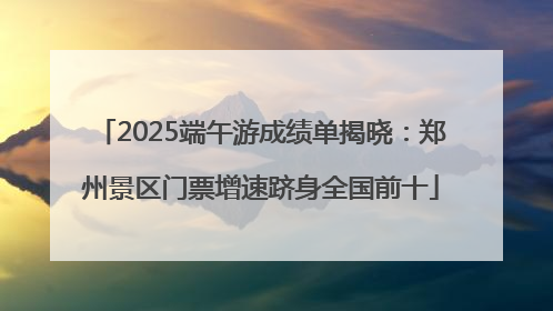 2025端午游成绩单揭晓：郑州景区门票增速跻身全国前十