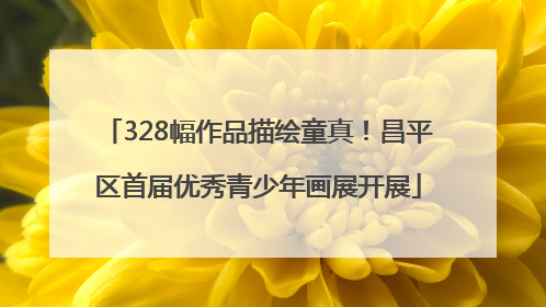 328幅作品描绘童真！昌平区首届优秀青少年画展开展
