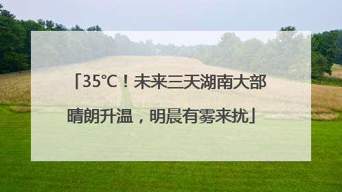35℃！未来三天湖南大部晴朗升温，明晨有雾来扰