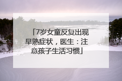 7岁女童反复出现早熟症状，医生：注意孩子生活习惯
