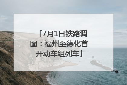 7月1日铁路调图：福州至德化首开动车组列车