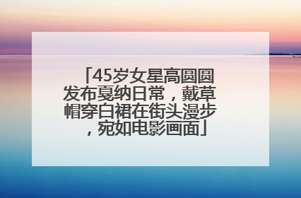 45岁女星高圆圆发布戛纳日常，戴草帽穿白裙在街头漫步，宛如电影画面