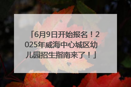 6月9日开始报名！2025年威海中心城区幼儿园招生指南来了！
