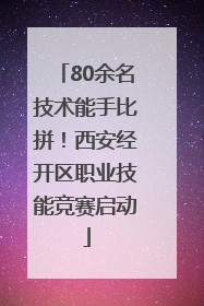 80余名技术能手比拼！西安经开区职业技能竞赛启动